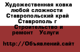 Художественная ковка любой сложности - Ставропольский край, Ставрополь г. Строительство и ремонт » Услуги   